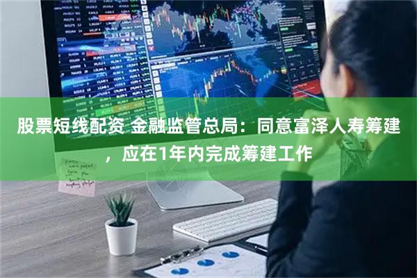 股票短线配资 金融监管总局：同意富泽人寿筹建，应在1年内完成筹建工作