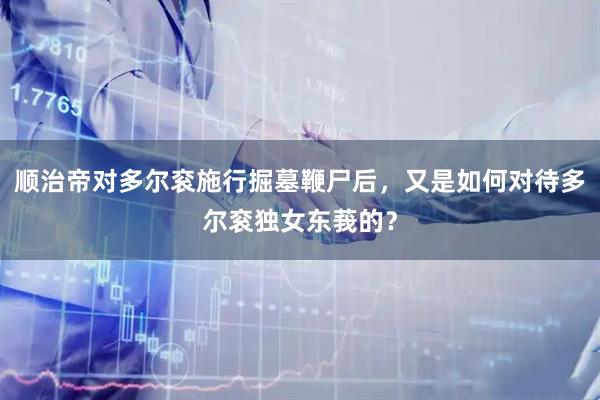 顺治帝对多尔衮施行掘墓鞭尸后，又是如何对待多尔衮独女东莪的？