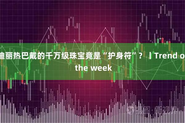 迪丽热巴戴的千万级珠宝竟是“护身符”？丨Trend of the week