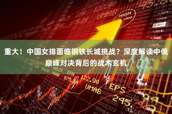 重大！中国女排面临钢铁长城挑战？深度解读中俄巅峰对决背后的战术玄机