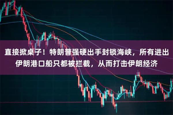 直接掀桌子！特朗普强硬出手封锁海峡，所有进出伊朗港口船只都被拦截，从而打击伊朗经济