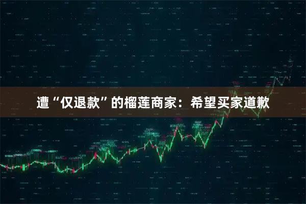 遭“仅退款”的榴莲商家：希望买家道歉